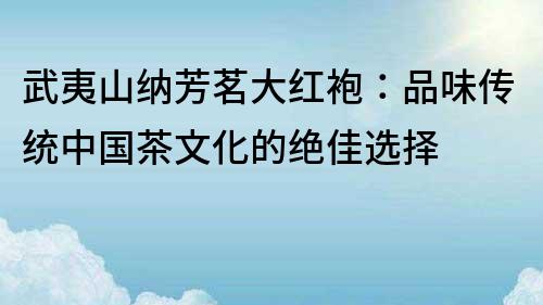 武夷山納芳茗大紅袍：品味傳統(tǒng)中國茶文化的絕佳選擇