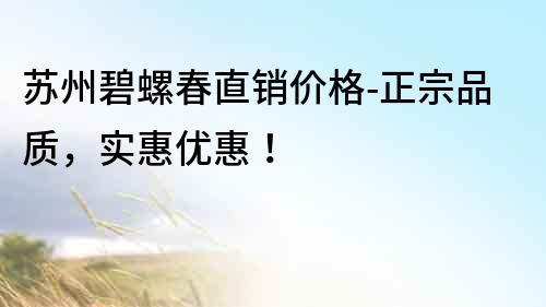 蘇州碧螺春直銷價格-正宗品質(zhì)，實(shí)惠優(yōu)惠！