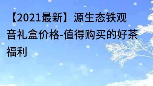 【2021最新】源生態鐵觀音禮盒價格-值得購買的好茶福利