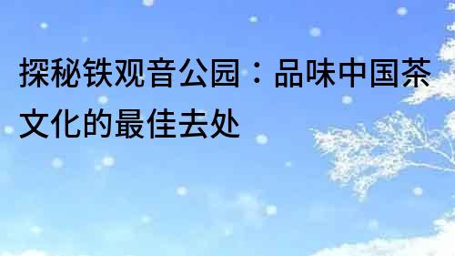 探秘鐵觀音公園：品味中國茶文化的最佳去處