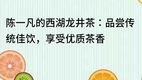 陳一凡的西湖龍井茶：品嘗傳統(tǒng)佳飲，享受優(yōu)質(zhì)茶香