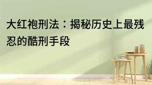 大紅袍刑法：揭秘歷史上最殘忍的酷刑手段