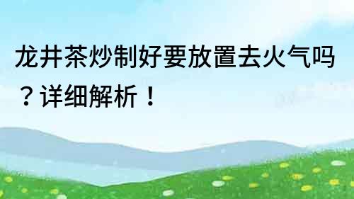 龍井茶炒制好要放置去火氣嗎？詳細解析！