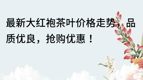 最新大紅袍茶葉價格走勢，品質(zhì)優(yōu)良，搶購優(yōu)惠！