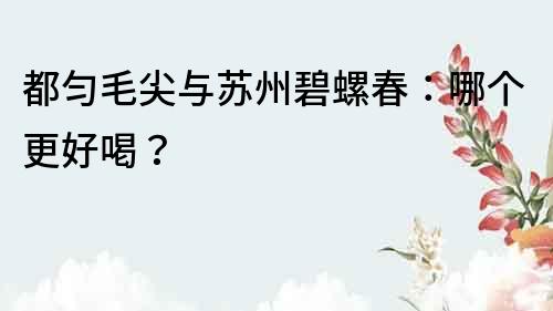 都勻毛尖與蘇州碧螺春：哪個更好喝？