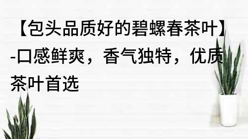 【包頭品質好的碧螺春茶葉】-口感鮮爽，香氣獨特，優質茶葉首選