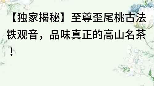 【獨家揭秘】至尊歪尾桃古法鐵觀音，品味真正的高山名茶！