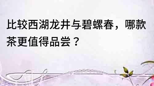 比較西湖龍井與碧螺春，哪款茶更值得品嘗？