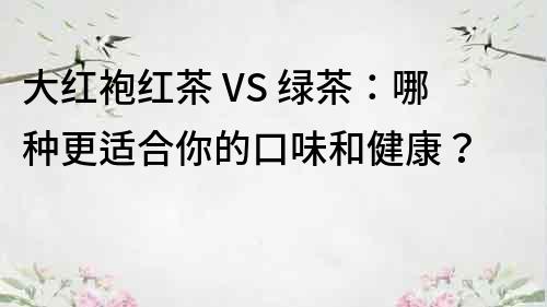 大紅袍紅茶 VS 綠茶：哪種更適合你的口味和健康？
