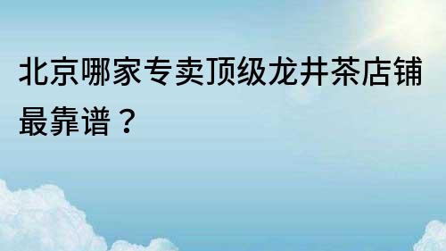 北京哪家專(zhuān)賣(mài)頂級(jí)龍井茶店鋪?zhàn)羁孔V？