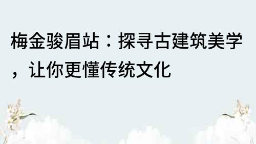梅金駿眉站：探尋古建筑美學，讓你更懂傳統文化