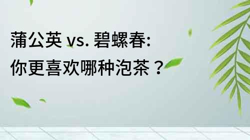 蒲公英 vs. 碧螺春: 你更喜歡哪種泡茶？