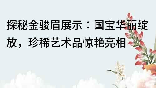 探秘金駿眉展示：國寶華麗綻放，珍稀藝術品驚艷亮相