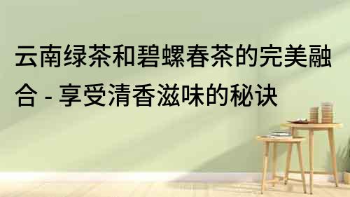 云南綠茶和碧螺春茶的完美融合 - 享受清香滋味的秘訣