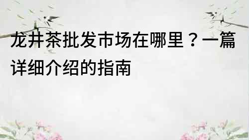 龍井茶批發市場在哪里？一篇詳細介紹的指南