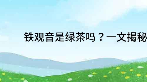 鐵觀音是綠茶嗎？一文揭秘！