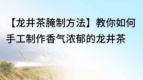 【龍井茶腌制方法】教你如何手工制作香氣濃郁的龍井茶