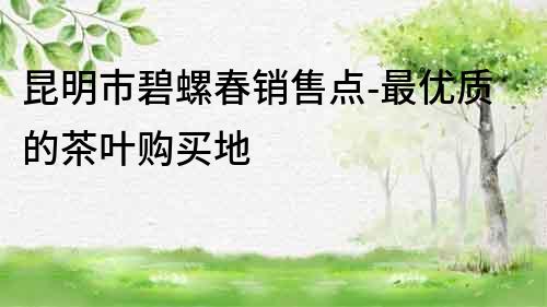 昆明市碧螺春銷售點(diǎn)-最優(yōu)質(zhì)的茶葉購(gòu)買地