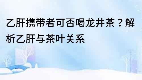 乙肝攜帶者可否喝龍井茶？解析乙肝與茶葉關(guān)系