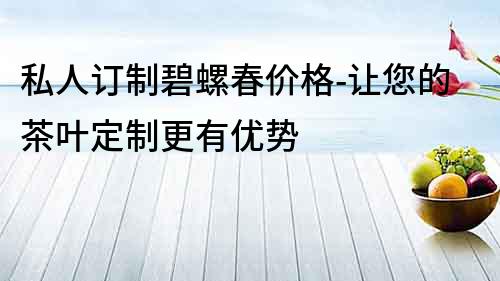 私人訂制碧螺春價格-讓您的茶葉定制更有優勢