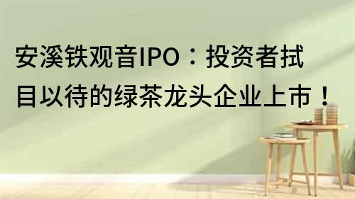 安溪鐵觀音IPO：投資者拭目以待的綠茶龍頭企業上市！