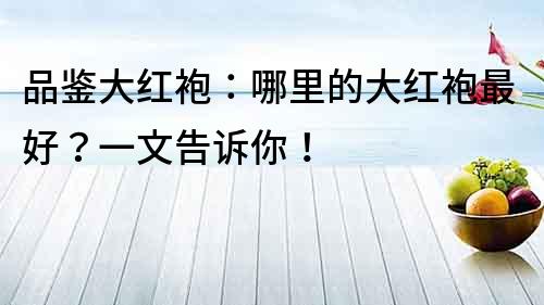 品鑒大紅袍：哪里的大紅袍最好？一文告訴你！