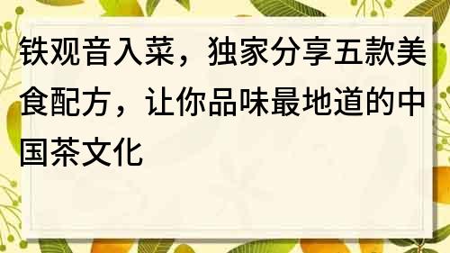 鐵觀音入菜，獨家分享五款美食配方，讓你品味最地道的中國茶文化