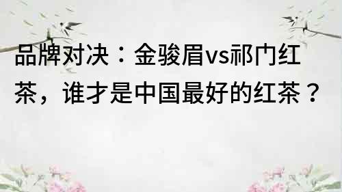 品牌對決：金駿眉vs祁門紅茶，誰才是中國最好的紅茶？