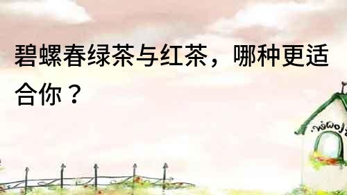 碧螺春綠茶與紅茶，哪種更適合你？