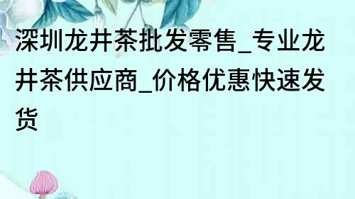 深圳龍井茶批發(fā)零售_專業(yè)龍井茶供應(yīng)商_價(jià)格優(yōu)惠快速發(fā)貨
