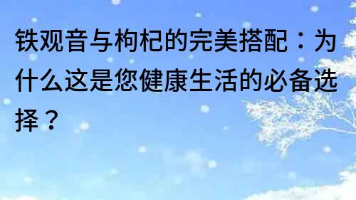 鐵觀音與枸杞的完美搭配：為什么這是您健康生活的必備選擇？