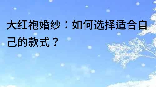 大紅袍婚紗：如何選擇適合自己的款式？
