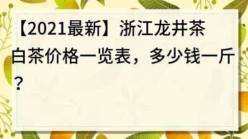 【2021最新】浙江龍井茶白茶價格一覽表,多少錢一斤?