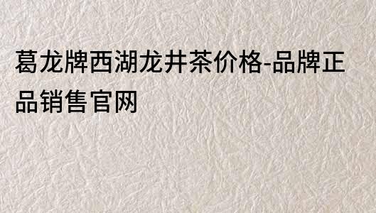 葛龍牌西湖龍井茶價格-品牌正品銷售官網(wǎng)