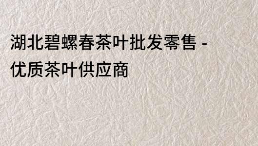 湖北碧螺春茶葉批發零售 - 優質茶葉供應商