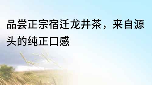 品嘗正宗宿遷龍井茶，來自源頭的純正口感
