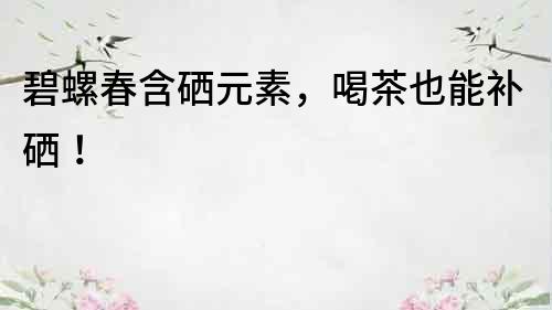 碧螺春含硒元素，喝茶也能補硒！