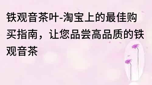 鐵觀音茶葉-淘寶上的最佳購買指南，讓您品嘗高品質(zhì)的鐵觀音茶