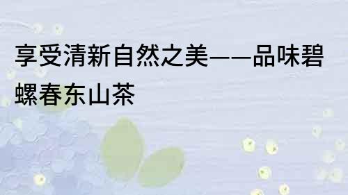 享受清新自然之美——品味碧螺春東山茶