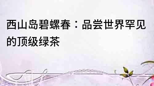西山島碧螺春：品嘗世界罕見的頂級(jí)綠茶