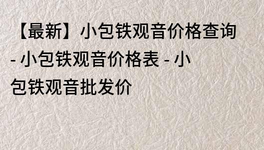 【最新】小包鐵觀音價格查詢 - 小包鐵觀音價格表 - 小包鐵觀音批發價