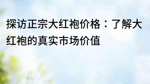 探訪正宗大紅袍價格：了解大紅袍的真實市場價值