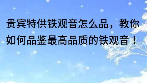 貴賓特供鐵觀音怎么品，教你如何品鑒最高品質的鐵觀音！