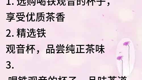 1. 選購(gòu)喝鐵觀音的杯子，享受優(yōu)質(zhì)茶香
2. 精選鐵觀音杯，品嘗純正茶味
3. 喝鐵觀音的杯子，品味茶道文化
4. 鐵觀音杯，讓茶香更濃郁
5. 香氣四溢，鐵觀音杯助您享受茶的魅力
6. 選擇一款鐵觀音杯，讓您的品茶之旅更完美
7. 鐵觀音杯，讓喝茶成為一種藝術(shù)
8. 品茶之選，不可錯(cuò)過(guò)的鐵觀音杯
9. 茶香濃郁，鐵觀音杯助您品味高質(zhì)量茶葉
10. 鐵觀音杯，讓喝茶的體驗(yàn)更加舒適和美妙。