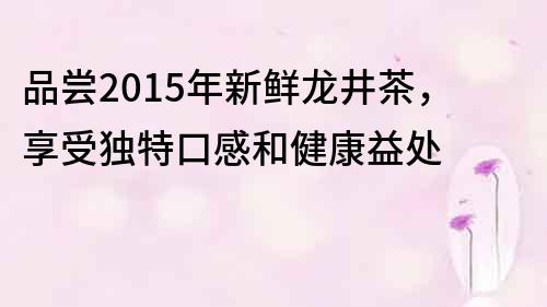 品嘗2015年新鮮龍井茶，享受獨特口感和健康益處