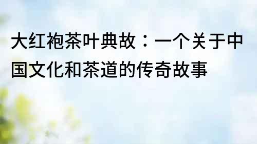 大紅袍茶葉典故：一個關(guān)于中國文化和茶道的傳奇故事