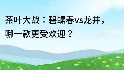 茶葉大戰：碧螺春vs龍井，哪一款更受歡迎？