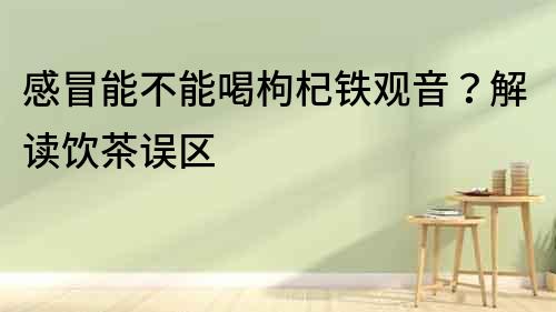 感冒能不能喝枸杞鐵觀音？解讀飲茶誤區