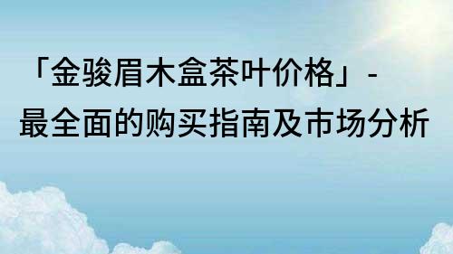 「金駿眉木盒茶葉價(jià)格」- 最全面的購(gòu)買(mǎi)指南及市場(chǎng)分析