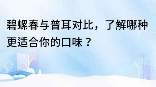 碧螺春與普耳對比，了解哪種更適合你的口味？